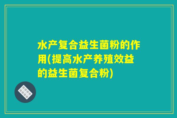 水产复合益生菌粉的作用(提高水产养殖效益的益生菌复合粉)