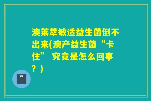 澳莱萃敏适益生菌倒不出来(澳产益生菌“卡住” 究竟是怎么回事？)