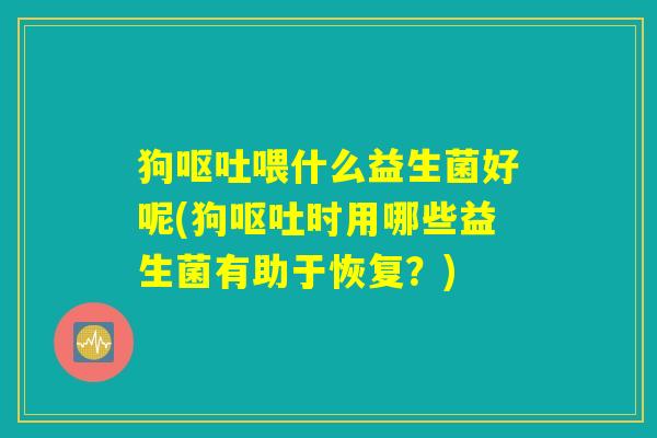 狗呕吐喂什么益生菌好呢(狗呕吐时用哪些益生菌有助于恢复？)