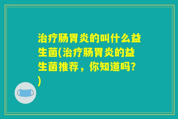治疗肠胃炎的叫什么益生菌(治疗肠胃炎的益生菌推荐，你知道吗？)