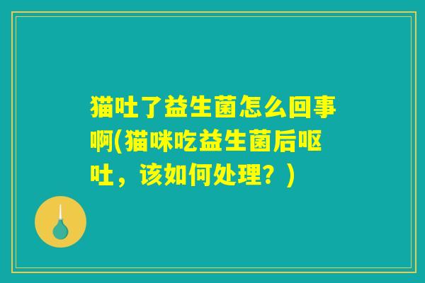 猫吐了益生菌怎么回事啊(猫咪吃益生菌后呕吐，该如何处理？)