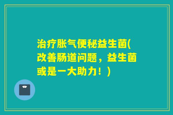 治疗胀气便秘益生菌(改善肠道问题，益生菌或是一大助力！)