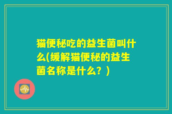 猫便秘吃的益生菌叫什么(缓解猫便秘的益生菌名称是什么？)