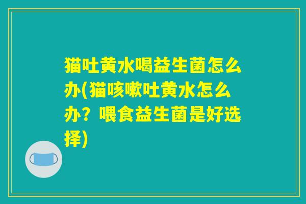 猫吐黄水喝益生菌怎么办(猫咳嗽吐黄水怎么办？喂食益生菌是好选择)