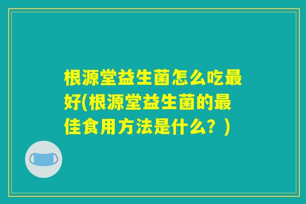 根源堂益生菌怎么吃最好(根源堂益生菌的最佳食用方法是什么？)