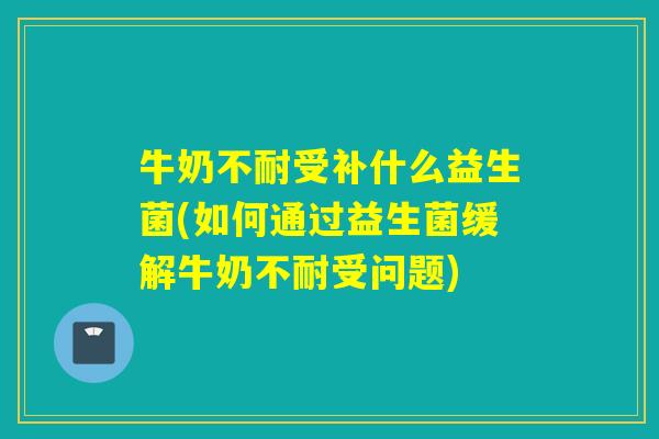 牛奶不耐受补什么益生菌(如何通过益生菌缓解牛奶不耐受问题) 牛奶不耐受补什么益生菌(如何通过益生菌缓解牛奶不耐受问题)