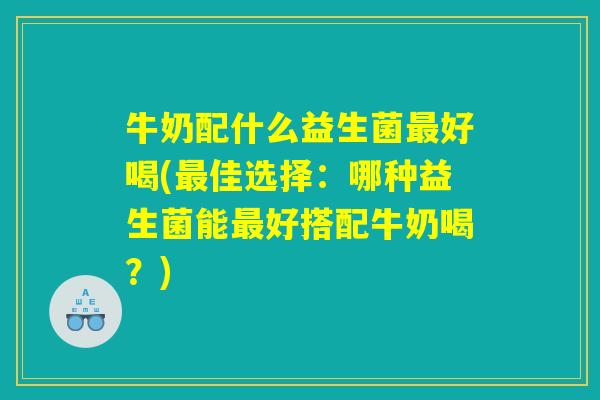 牛奶配什么益生菌最好喝(最佳选择：哪种益生菌能最好搭配牛奶喝？)