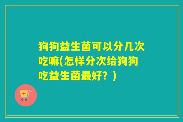 狗狗益生菌可以分几次吃嘛(怎样分次给狗狗吃益生菌最好？)