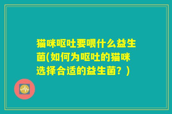 猫咪呕吐要喂什么益生菌(如何为呕吐的猫咪选择合适的益生菌？)