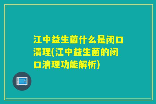 江中益生菌什么是闭口清理(江中益生菌的闭口清理功能解析)