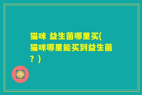 猫咪 益生菌哪里买(猫咪哪里能买到益生菌?) 猫咪 益生菌哪里买(猫咪哪里能买到益生菌?)
