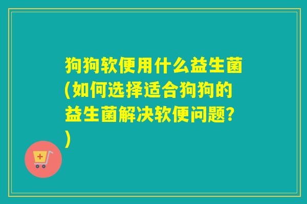 狗狗软便用什么益生菌(如何选择适合狗狗的益生菌解决软便问题?) 狗狗软便用什么益生菌(如何选择适合狗狗的益生菌解决软便问题?)