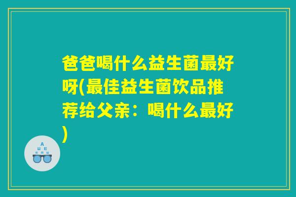 爸爸喝什么益生菌最好呀(最佳益生菌饮品推荐给父亲：喝什么最好)