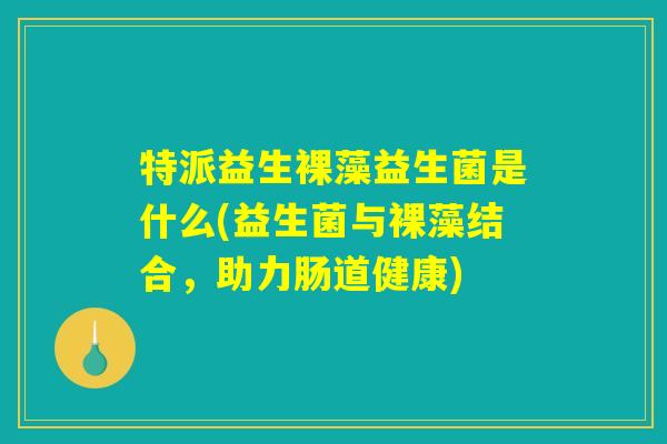 特派益生裸藻益生菌是什么(益生菌与裸藻结合，助力肠道健康)