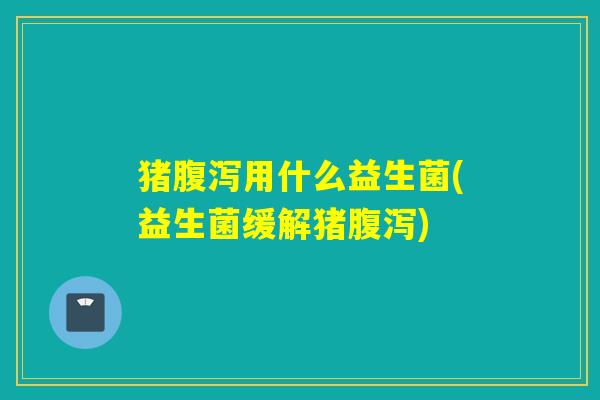 猪腹泻用什么益生菌(益生菌缓解猪腹泻)