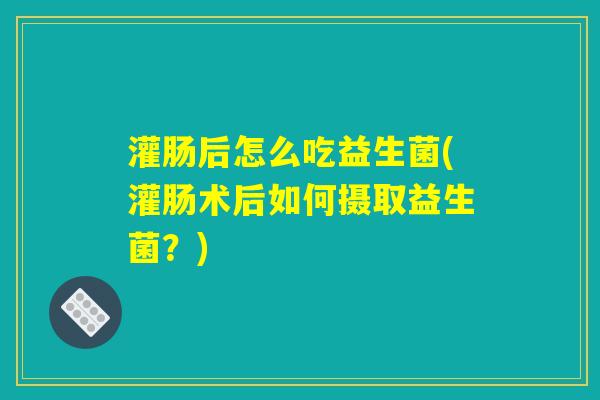 灌肠后怎么吃益生菌(灌肠术后如何摄取益生菌？)