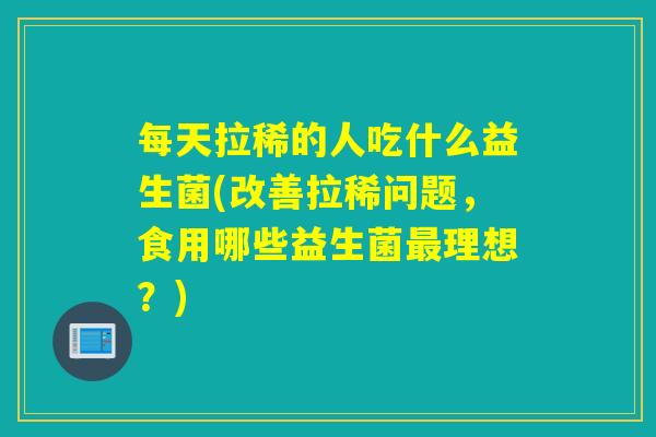 每天拉稀的人吃什么益生菌(改善拉稀问题,食用哪些益生菌理想?) 每天拉稀的人吃什么益生菌(改善拉稀问题,食用哪些益生菌理想?)