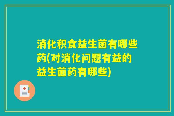 消化积食益生菌有哪些药(对消化问题有益的益生菌药有哪些) 消化积食益生菌有哪些药(对消化问题有益的益生菌药有哪些)