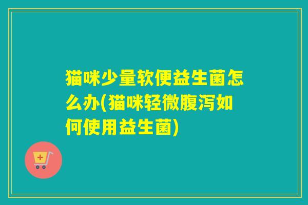 猫咪少量软便益生菌怎么办(猫咪轻微腹泻如何使用益生菌)