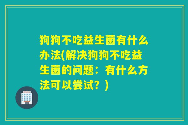 狗狗不吃益生菌有什么办法(解决狗狗不吃益生菌的问题：有什么方法可以尝试？)