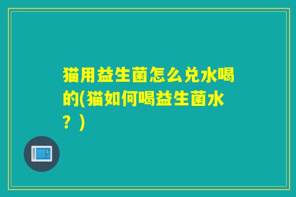 猫用益生菌怎么兑水喝的(猫如何喝益生菌水？)