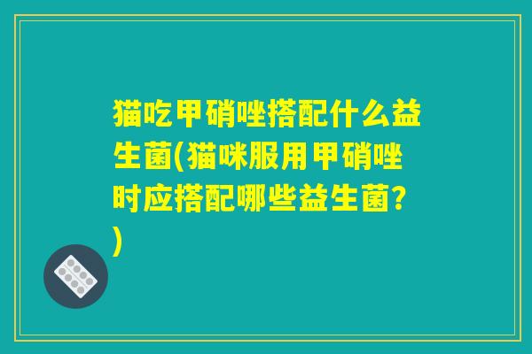 猫吃甲硝唑搭配什么益生菌(猫咪服用甲硝唑时应搭配哪些益生菌？)
