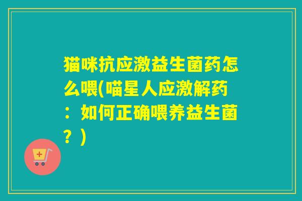 猫咪抗应激益生菌药怎么喂(喵星人应激解药：如何正确喂养益生菌？)