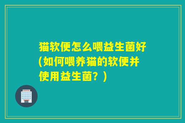 猫软便怎么喂益生菌好(如何喂养猫的软便并使用益生菌？)