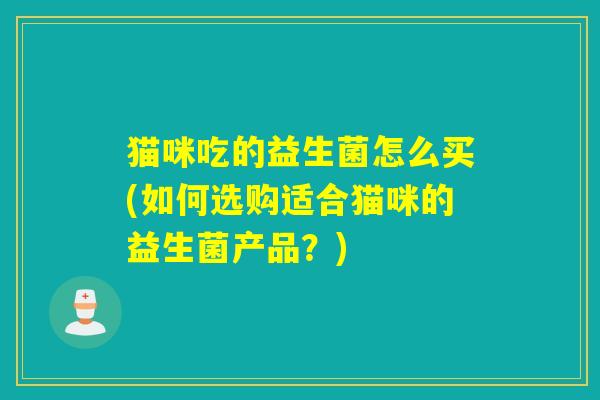 猫咪吃的益生菌怎么买(如何选购适合猫咪的益生菌产品？)
