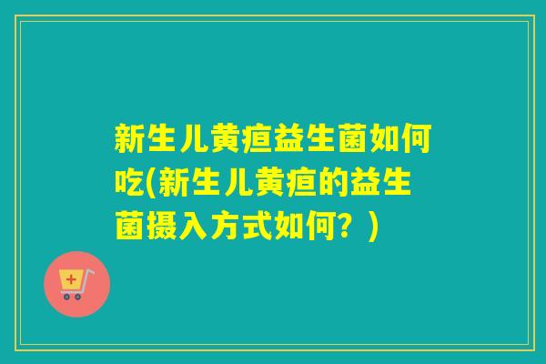 新生儿黄疸益生菌如何吃(新生儿黄疸的益生菌摄入方式如何？)
