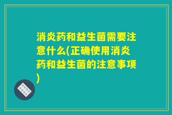 药和益生菌需要注意什么(正确使用药和益生菌的注意事项) 药和益生菌需要注意什么(正确使用药和益生菌的注意事项)