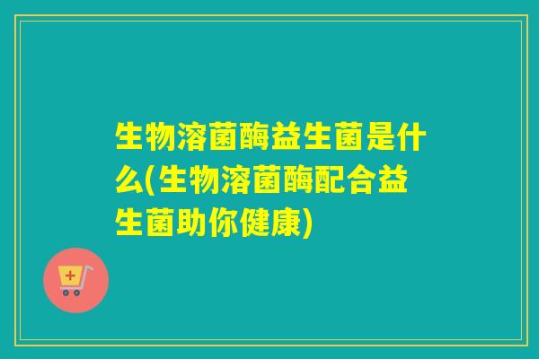 生物溶菌酶益生菌是什么(生物溶菌酶配合益生菌助你健康)