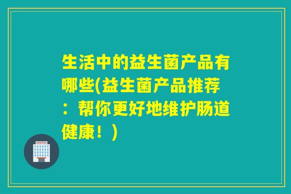 生活中的益生菌产品有哪些(益生菌产品推荐：帮你更好地维护肠道健康！)