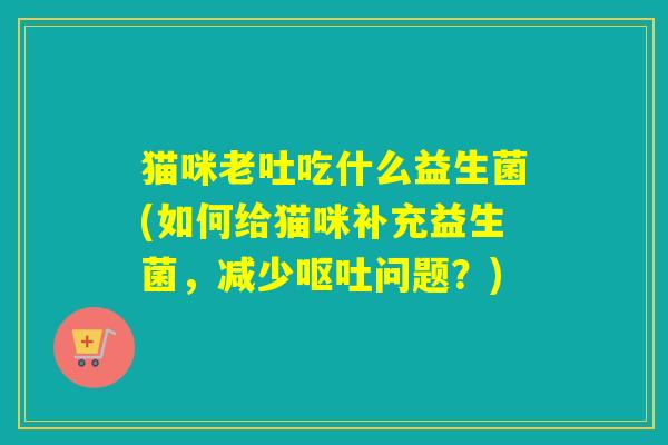 猫咪老吐吃什么益生菌(如何给猫咪补充益生菌，减少呕吐问题？)