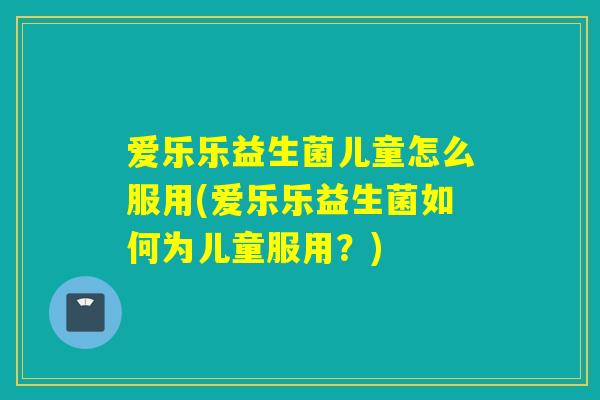爱乐乐益生菌儿童怎么服用(爱乐乐益生菌如何为儿童服用？)