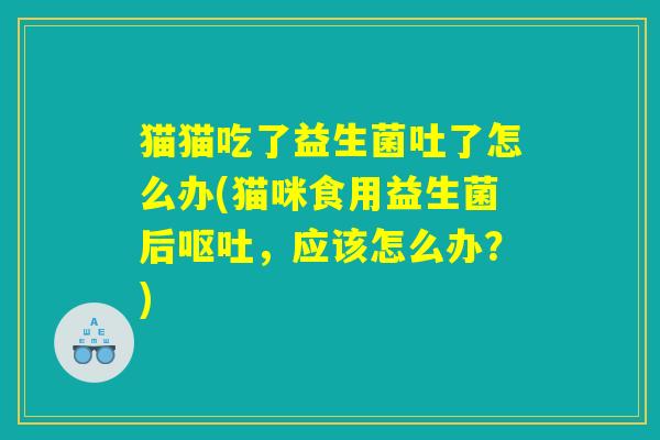 猫猫吃了益生菌吐了怎么办(猫咪食用益生菌后,应该怎么办?) 猫猫吃了益生菌吐了怎么办(猫咪食用益生菌后,应该怎么办?)