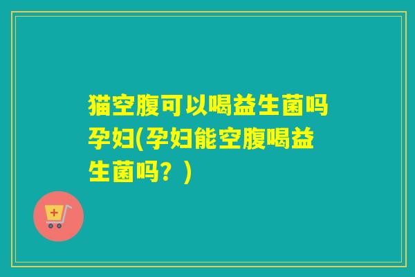 猫空腹可以喝益生菌吗孕妇(孕妇能空腹喝益生菌吗？)