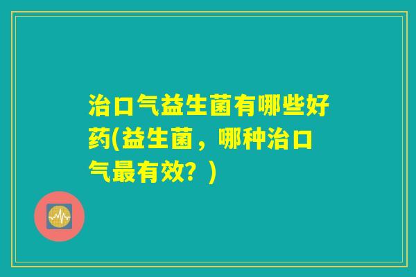 口气益生菌有哪些好药(益生菌,哪种口气有效?) 口气益生菌有哪些好药(益生菌,哪种口气有效?)