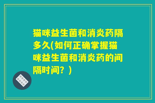 猫咪益生菌和消炎药隔多久(如何正确掌握猫咪益生菌和消炎药的间隔时间？)
