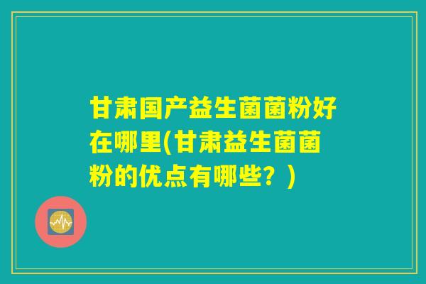 甘肃国产益生菌菌粉好在哪里(甘肃益生菌菌粉的优点有哪些?) 甘肃国产益生菌菌粉好在哪里(甘肃益生菌菌粉的优点有哪些?)