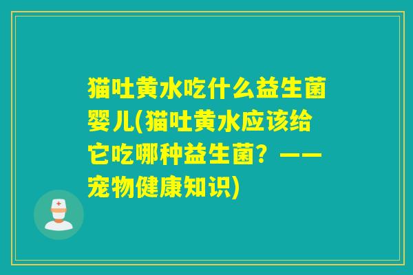 猫吐黄水吃什么益生菌婴儿(猫吐黄水应该给它吃哪种益生菌？——宠物健康知识)