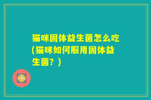 猫咪固体益生菌怎么吃(猫咪如何服用固体益生菌？)