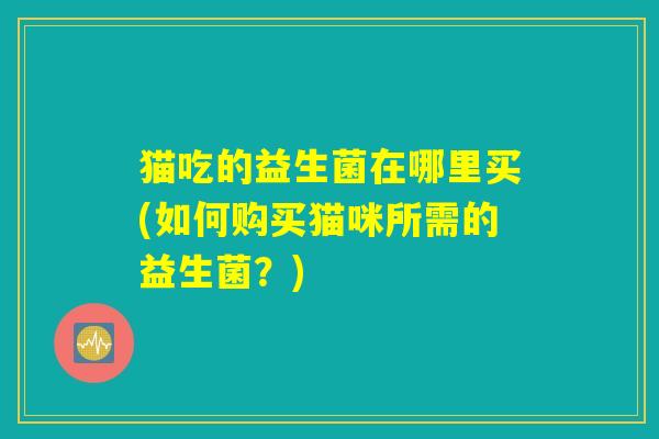 猫吃的益生菌在哪里买(如何购买猫咪所需的益生菌？)