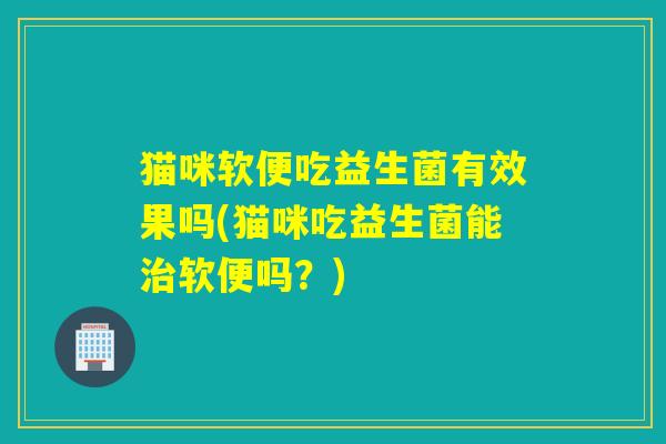 猫咪软便吃益生菌有效果吗(猫咪吃益生菌能治软便吗？)