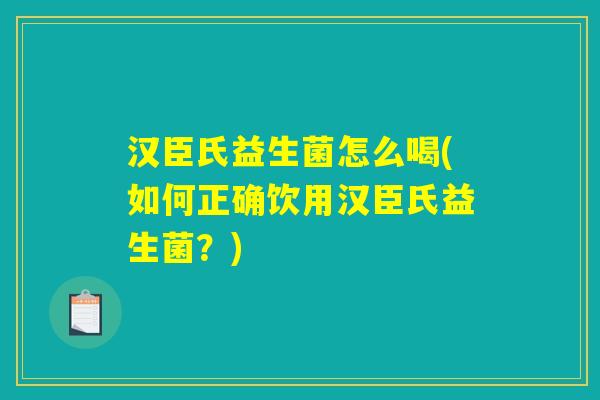 汉臣氏益生菌怎么喝(如何正确饮用汉臣氏益生菌?) 汉臣氏益生菌怎么喝(如何正确饮用汉臣氏益生菌?)