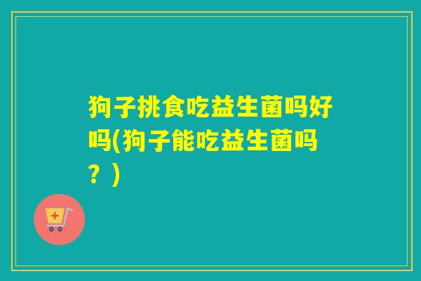 狗子挑食吃益生菌吗好吗(狗子能吃益生菌吗？)
