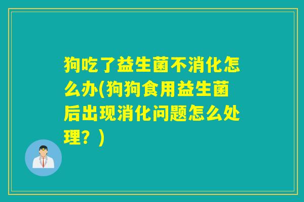狗吃了益生菌不消化怎么办(狗狗食用益生菌后出现消化问题怎么处理？)