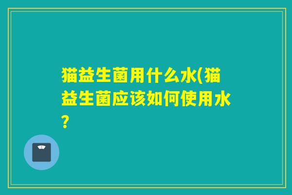 猫益生菌用什么水(猫益生菌应该如何使用水？