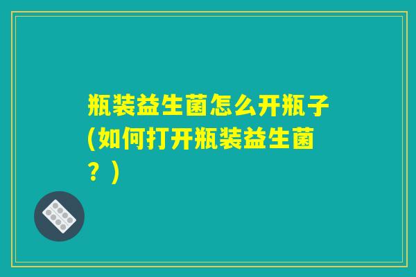 瓶装益生菌怎么开瓶子(如何打开瓶装益生菌？)