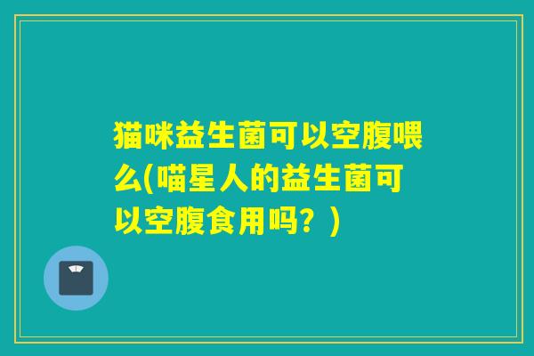猫咪益生菌可以空腹喂么(喵星人的益生菌可以空腹食用吗？)